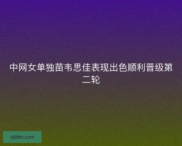 中网女单独苗韦思佳表现出色顺利晋级第二轮
