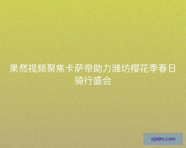 果然视频聚焦卡萨帝助力潍坊樱花季春日骑行盛会