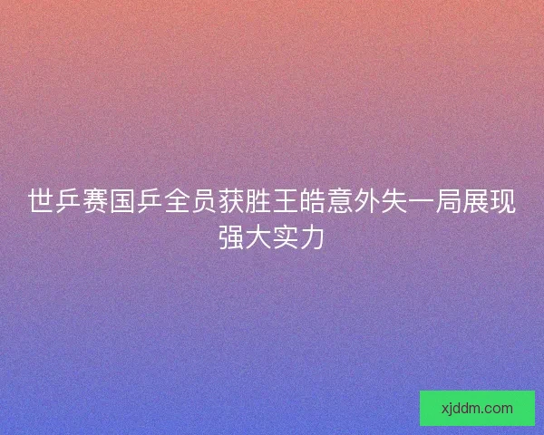 世乒赛国乒全员获胜王皓意外失一局展现强大实力